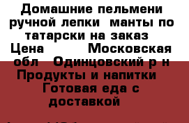 Домашние пельмени ручной лепки, манты по-татарски на заказ › Цена ­ 400 - Московская обл., Одинцовский р-н Продукты и напитки » Готовая еда с доставкой   